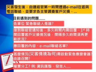 災害發生後，由連絡官第一時間透過e-mail往返與
電話聯絡，並要求各主管調查客戶災損，…
各單位 緊急聯絡人是誰?
接到聯絡官通知後，多久時間內需回覆、1st 時
間回覆客戶災損情況後，間隔多久時間須再更
新狀況?
甚麼情況(災害情境為何)需啟動緊急應變會議?
由誰召開?
權責分工? 例: 資訊匯整、發言人….
應回覆的內容、e-mail聯絡名單?
目前遇到的問題……
 