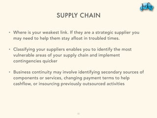 SUPPLY CHAIN
• Where is your weakest link. If they are a strategic supplier you
may need to help them stay afloat in troubled times.
• Classifying your suppliers enables you to identify the most
vulnerable areas of your supply chain and implement
contingencies quicker
• Business continuity may involve identifying secondary sources of
components or services, changing payment terms to help
cashflow, or insourcing previously outsourced activities
11
 