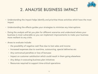2. ANALYSE BUSINESS IMPACT
• Understanding the impact helps identify and prioritise those activities which have the most
impact
• Understanding the effects guides your strategies to minimise any interruptions
• Doing the analysis will let you plan for different scenarios and understand where your
business is most vulnerable so you can implement improvements to make your business
more resilient to any crisis.
• Areas to evaluate include:
• the possibility of negative cash flow due to lost sales and income
• Increased expenses due to overtime, outsourcing, special deliveries etc
• Any contractual penalties or loss of bonuses
• Impact on customer satisfaction which could result in them going elsewhere
• Any delays in executing business plan initiatives
• Resources required to support time-critical operations
13
 