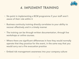 4. IMPLEMENT TRAINING
• No point in implementing a BCM programme if your staff aren’t
aware of their role within it
• Business continuity training directly correlates to your ability to
recover effectively and in a timely manner
• The training can be through written documentation, through live
workshops or online courses.
• Where there are significant differences in how they would normally
operate that they practice for the event, in the same way that you
would carry out a fire evacuation practice
• Embed risk management awareness into your company culture
15
 