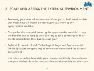 5. SCAN AND ASSESS THE EXTERNAL ENVIRONMENT
• Reviewing your external environment allows you to both consider risks
that might have an impact on your business, as well as any
opportunities available
• Companies that are quick to recognise opportunities are able to reap
the benefits and as long as they don’t try to take advantage of their
clients in hard times their business will grow
• Political, Economic, Social, Technological, Legal and Environmental
(PESTLE) factors are good way to review and understand the external
environment
• Use this information to update your business continuity plan and make
sure your business is in the best possible position to ride out the storm.
16
 