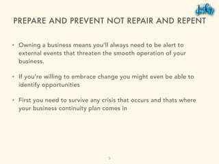 PREPARE AND PREVENT NOT REPAIR AND REPENT
• Owning a business means you’ll always need to be alert to
external events that threaten the smooth operation of your
business.
• If you’re willing to embrace change you might even be able to
identify opportunities
• First you need to survive any crisis that occurs and thats where
your business continuity plan comes in
3
 