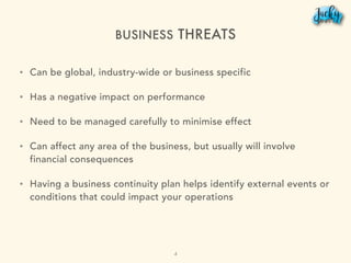 BUSINESS THREATS
• Can be global, industry-wide or business specific
• Has a negative impact on performance
• Need to be managed carefully to minimise effect
• Can affect any area of the business, but usually will involve
financial consequences
• Having a business continuity plan helps identify external events or
conditions that could impact your operations
4
 