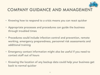 COMPANY GUIDANCE AND MANAGEMENT
• Knowing how to respond to a crisis means you can react quicker
• Appropriate processes and procedures can guide the business
through troubled times
• Procedures could include infection control and prevention, remote
working, emergency preparedness, personnel risk assessments and
additional training
• Emergency contact information might also be useful if you need to
contact staff out of hours
• Knowing the location of any backup data could help your business get
back to normal quicker
8
 