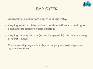 EMPLOYEES
• Open communication with your staff is imperative.
• Keeping important information from them will mean morale goes
down and productivity will be affected.
• Keeping them up to date (as much as possible) promotes a strong
corporate culture
• Communicating regularly with your employees fosters greater
loyalty from them
9
 