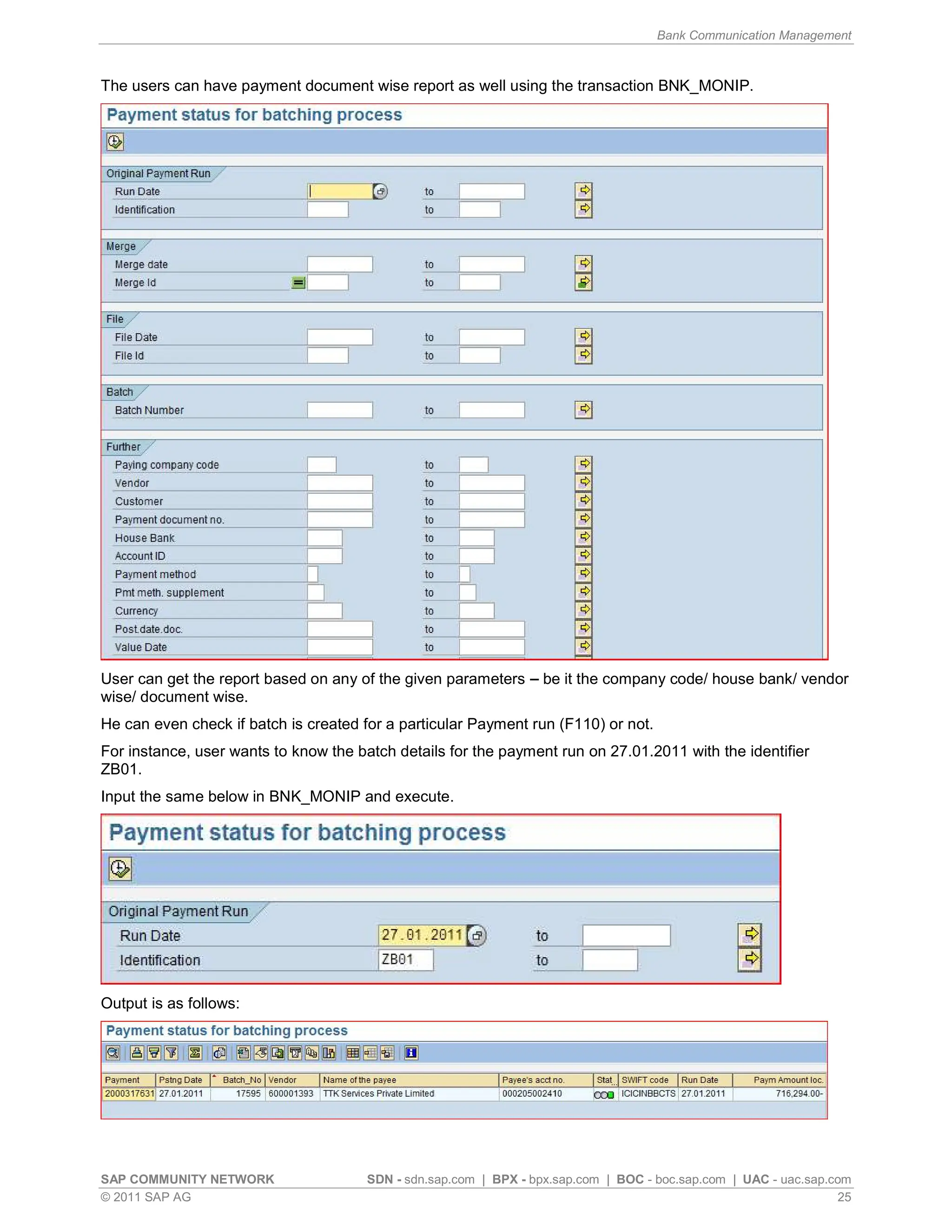 Bank Communication Management
SAP COMMUNITY NETWORK SDN - sdn.sap.com | BPX - bpx.sap.com | BOC - boc.sap.com | UAC - uac.sap.com
© 2011 SAP AG 25
The users can have payment document wise report as well using the transaction BNK_MONIP.
User can get the report based on any of the given parameters be it the company code/ house bank/ vendor
wise/ document wise.
He can even check if batch is created for a particular Payment run (F110) or not.
For instance, user wants to know the batch details for the payment run on 27.01.2011 with the identifier
ZB01.
Input the same below in BNK_MONIP and execute.
Output is as follows:
 