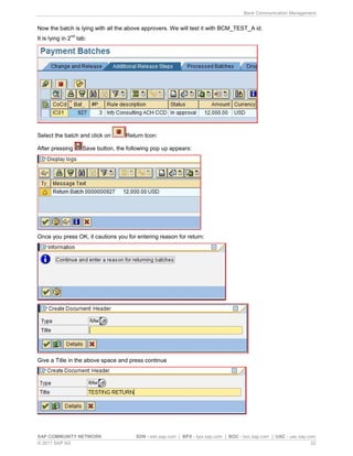 Bank Communication Management
SAP COMMUNITY NETWORK SDN - sdn.sap.com | BPX - bpx.sap.com | BOC - boc.sap.com | UAC - uac.sap.com
© 2011 SAP AG 22
Now the batch is lying with all the above approvers. We will test it with BCM_TEST_A id.
It is lying in 2
nd
tab:
Select the batch and click on Return Icon:
After pressing Save button, the following pop up appears:
Once you press OK, it cautions you for entering reason for return:
Give a Title in the above space and press continue
 