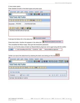 Bank Communication Management
SAP COMMUNITY NETWORK SDN - sdn.sap.com | BPX - bpx.sap.com | BOC - boc.sap.com | UAC - uac.sap.com
© 2011 SAP AG 23
A new screen opens.
Enter detailed remarks in the blank space and press save.
It will give the below info in the status bar:
Press back button. Another info appears in the status bar: .
This completes the Return steps. Now give the transaction password.
Now you can find the status of batch as Resubmitted by Approver and is again lying with the verifier.
Verifier can look at the attachment by selecting the batch and clicking on this icon :
 
