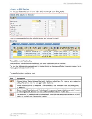 Bank Communication Management
SAP COMMUNITY NETWORK SDN - sdn.sap.com | BPX - bpx.sap.com | BOC - boc.sap.com | UAC - uac.sap.com
© 2011 SAP AG 24
e. Report for BCM Batches
The status of the batches can be seen in the Batch monitor (T. Code BNK_MONI):
Input the necessary details on the selection screen and execute the report:
Various tabs are self-explanatory.
User can sort or filter as deemed necessary. Drill down to payment level is available.
You can also drilldown into various levels by double clicking on the relevant fields to vendor master, bank
master, payment document level etc.
Few specific icons are explained here:
Icon Description
Release history/ Status history of the batch shall be checked here. For instance who created the
batch, who verified and who has approved is displayed.
Shows the approver list for the batch. User can find out with whom the batch is currently lying
for approval.
Shows the workflow attachment. For instance if the approver has provided some notes/ remarks
for returning a batch, the user can find out the remarks mentioned via this icon.
File generated for the batch shall be verified here. The user shall also download the file to local
system by navigating to the menu on this icon.
 