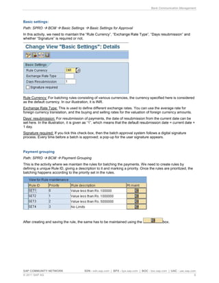 Bank Communication Management
SAP COMMUNITY NETWORK SDN - sdn.sap.com | BPX - bpx.sap.com | BOC - boc.sap.com | UAC - uac.sap.com
© 2011 SAP AG 6
Basic settings:
Path: SPRO BCM Basic Settings Basic Settings for Approval
In th
Rule Currency: For batching rules consisting of various currencies, the currency specified here is considered
as the default currency. In our illustration, it is INR.
Exchange Rate Type: This is used to define different exchange rates. You can use the average rate for
foreign currency translation, and the buying and selling rates for the valuation of foreign currency amounts.
Days resubmission: For resubmission of payments, the date of resubmission from the current date can be
1 day.
Signature required: If you tick this check-box, then the batch approval system follows a digital signature
process. Every time before a batch is approved; a pop-up for the user signature appears.
Payment grouping
Path: SPRO BCM Payment Grouping
This is the activity where we maintain the rules for batching the payments. We need to create rules by
defining a unique Rule ID, giving a description to it and marking a priority. Once the rules are prioritized, the
batching happens according to the priority set in the rules.
After creating and saving the rule, the same has to be maintained using the box.
 