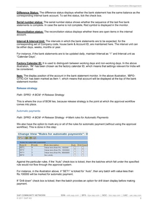 Bank Communication Management
SAP COMMUNITY NETWORK SDN - sdn.sap.com | BPX - bpx.sap.com | BOC - boc.sap.com | UAC - uac.sap.com
© 2011 SAP AG 8
Difference Status: The difference status displays whether the bank statement has the same balance as the
corresponding internal bank account. To set this status, tick the check box.
Serial number status: The serial number status shows whether the sequence of the last five bank
statements is complete. In case the same is not complete, Red symbol is displayed in the monitor.
Reconciliation status: The reconciliation status displays whether there are open items in the internal
account.
Interval & Interval Unit: The intervals in which the bank statements are to be expected, for the
corresponding set of Company code, house bank & Account ID, are maintained here. The interval unit can
be either days, weeks, months or year.
For instance, if the bank statements are to be updated da
Factory Calendar ID: It is used to distinguish between working days and non-working days. In the above
ings relevant for India will
be considered.
Item: -
CITIC-
statement monitor.
Release strategy
Path: SPRO BCM Release Strategy
This is where the crux of BCM lies, because release strategy is the point at which the approval workflow
comes into place.
Automatic payments:
Path: SPRO BCM Release Strategy Mark rules for Automatic Payments
We also have the option to mark any or all of the rules for automatic payment (without using the approval
workflow). This is done in this step:
-box is ticked, then the batches which fall under the specified
rule would not flow through the approval system.
Rs.100000 will be marked for automatic payment.
payment.
 
