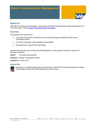 SAP COMMUNITY NETWORK SDN - sdn.sap.com | BPX - bpx.sap.com | BOC - boc.sap.com | UAC - uac.sap.com
© 2011 SAP AG 1
Applies to:
SAP ERP 6.0, Enhancement Package 4, Sub-module of FSCM (Financial Supply Chain Management). For
more information, visit the Supply Chain Management homepage.
Summary
The purpose of this document is:
To provide an overview of the Bank Communication Management (BCM) and the various
functionality offered
To list the configuration steps needed to activate BCM.
To explain how a payment file is generated.
However this document does not deal with Swift Integration, as the payment mechanism varies from
business to business.
Author: Srinivasan Ravichandran
Company: Infosys Technologies Limited
Created on: 19 June, 2011
Author Bio
Srinivasan is a Chartered Accountant and working as a SAP FICO Functional Consultant in Infosys
Technologies Limited, with domain experience of over 4 years.
 