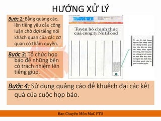 HƯỚNG XỬ LÝ
Bước 2: Bằng quảng cáo,
lên tiếng yêu cầu công
luận chờ đợi tiếng nói
khách quan của các cơ
quan có thẩm quyền.
Ban Chuyên Môn MaC FTU
Bước 3: Tổ chức họp
báo để những bên
có trách nhiệm lên
tiếng giúp.
Bước 4: Sử dụng quảng cáo để khuếch đại các kết
quả của cuộc họp báo.
 