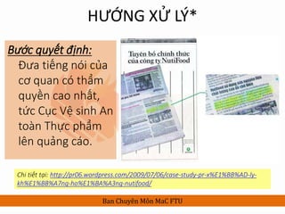 HƯỚNG XỬ LÝ*
Bước quyết định:
Đưa tiếng nói của
cơ quan có thẩm
quyền cao nhất,
tức Cục Vệ sinh An
toàn Thực phẩm
lên quảng cáo.
Ban Chuyên Môn MaC FTU
Chi tiết tại: http://pr06.wordpress.com/2009/07/06/case-study-pr-x%E1%BB%AD-ly-
kh%E1%BB%A7ng-ho%E1%BA%A3ng-nutifood/
 
