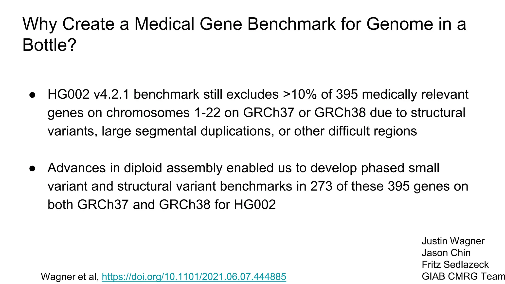 Why Create a Medical Gene Benchmark for Genome in a
Bottle?
● HG002 v4.2.1 benchmark still excludes >10% of 395 medically relevant
genes on chromosomes 1-22 on GRCh37 or GRCh38 due to structural
variants, large segmental duplications, or other difficult regions
● Advances in diploid assembly enabled us to develop phased small
variant and structural variant benchmarks in 273 of these 395 genes on
both GRCh37 and GRCh38 for HG002
Wagner et al, https://doi.org/10.1101/2021.06.07.444885
Justin Wagner
Jason Chin
Fritz Sedlazeck
GIAB CMRG Team
 