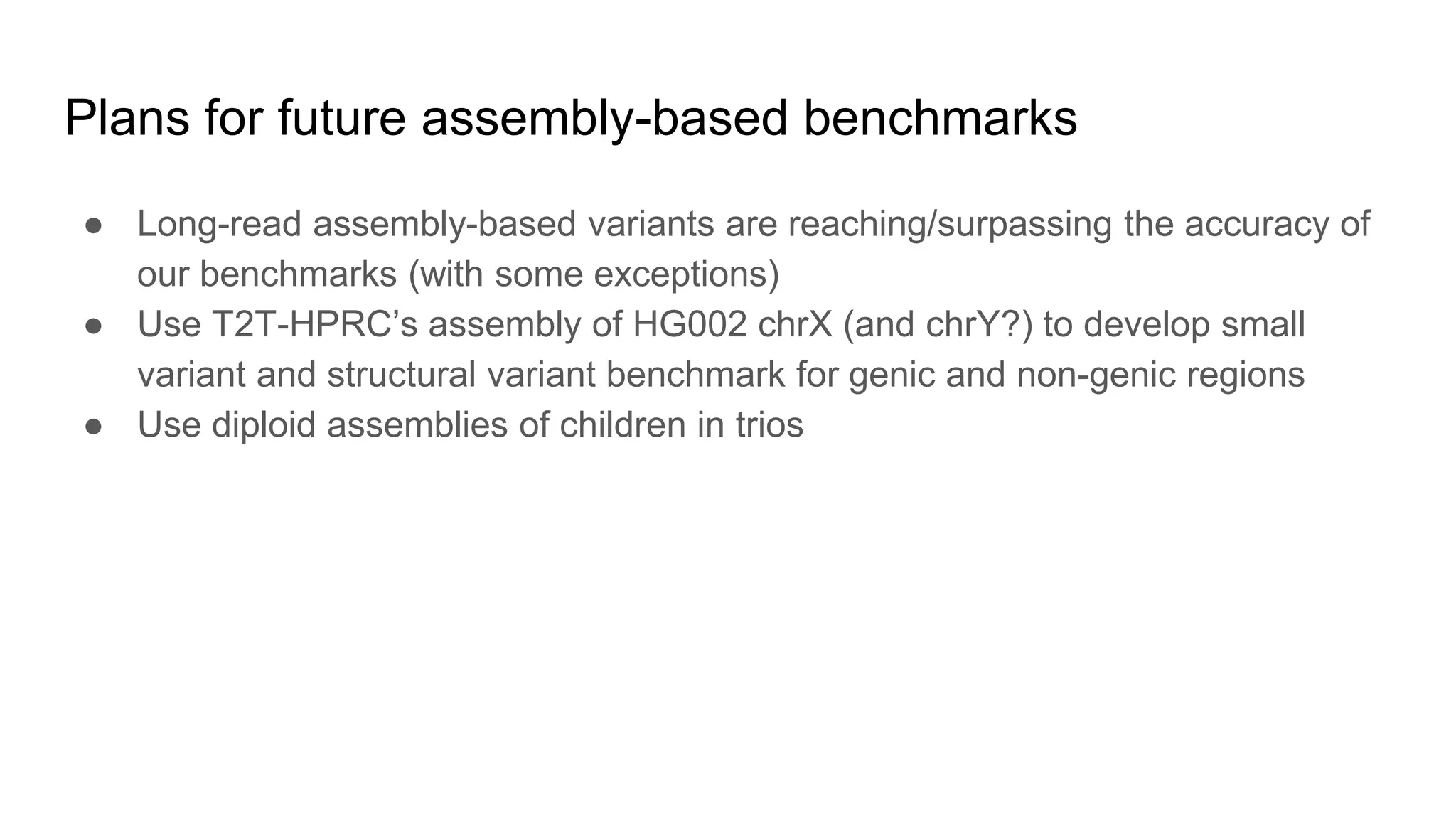 Plans for future assembly-based benchmarks
● Long-read assembly-based variants are reaching/surpassing the accuracy of
our benchmarks (with some exceptions)
● Use T2T-HPRC’s assembly of HG002 chrX (and chrY?) to develop small
variant and structural variant benchmark for genic and non-genic regions
● Use diploid assemblies of children in trios
 
