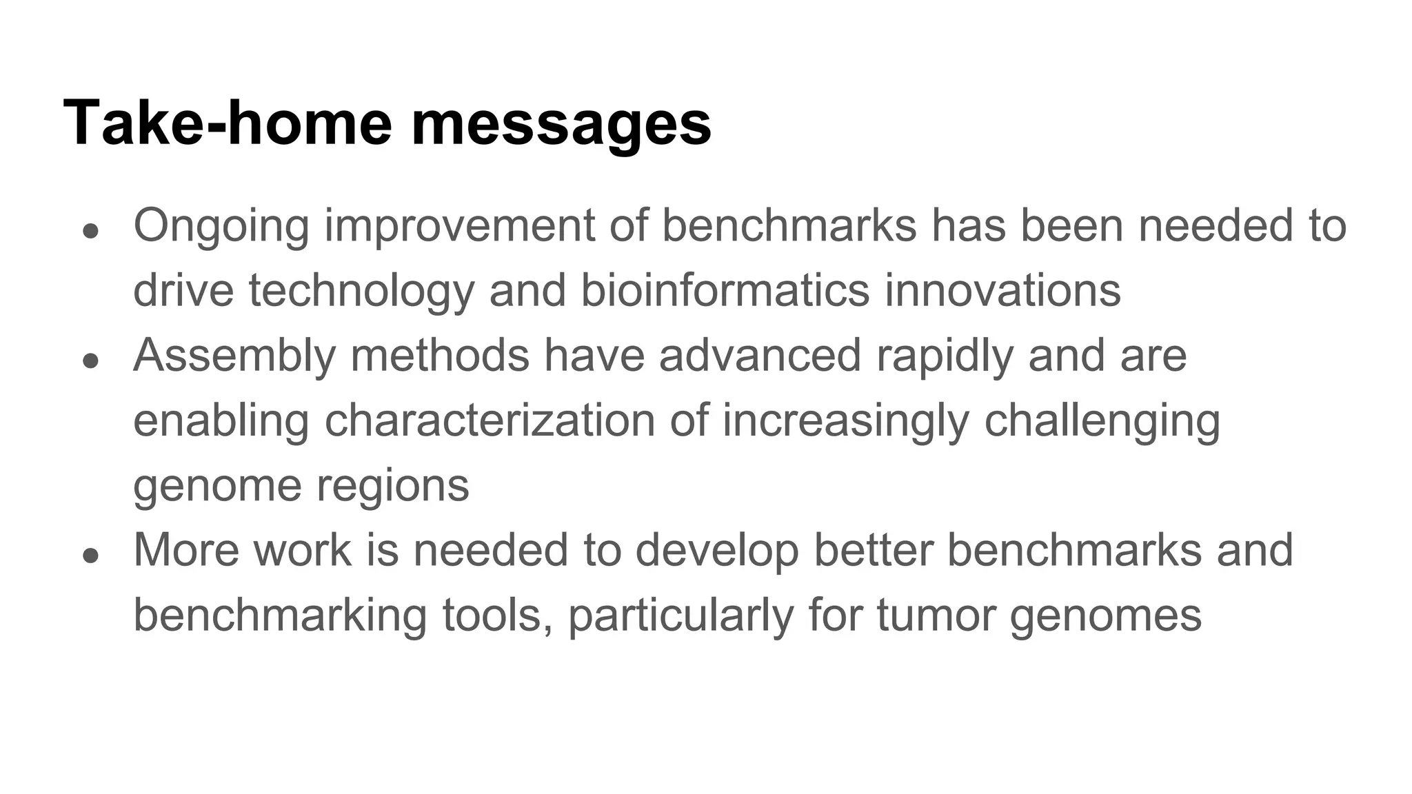 Take-home messages
● Ongoing improvement of benchmarks has been needed to
drive technology and bioinformatics innovations
● Assembly methods have advanced rapidly and are
enabling characterization of increasingly challenging
genome regions
● More work is needed to develop better benchmarks and
benchmarking tools, particularly for tumor genomes
 