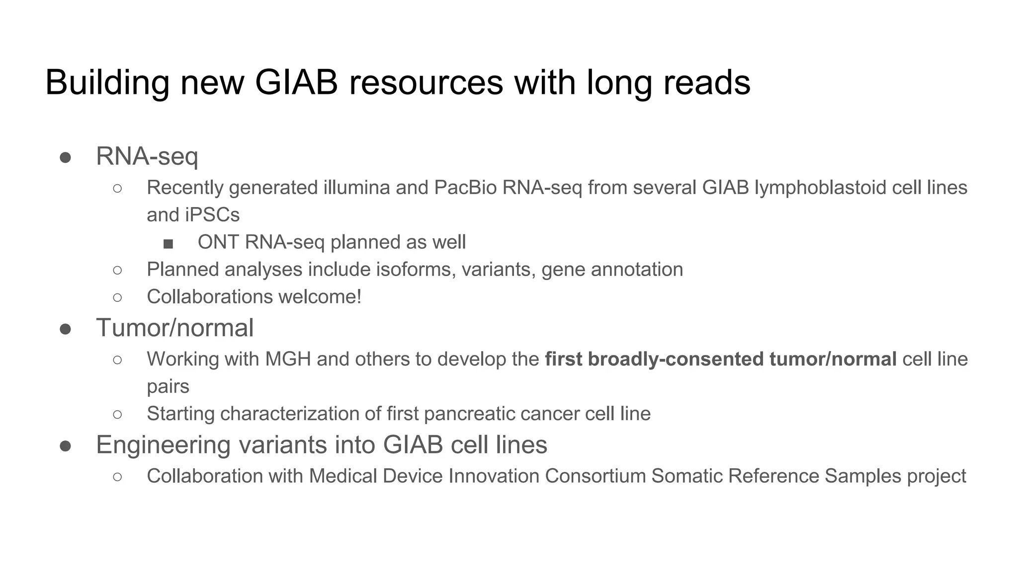 Building new GIAB resources with long reads
● RNA-seq
○ Recently generated illumina and PacBio RNA-seq from several GIAB lymphoblastoid cell lines
and iPSCs
■ ONT RNA-seq planned as well
○ Planned analyses include isoforms, variants, gene annotation
○ Collaborations welcome!
● Tumor/normal
○ Working with MGH and others to develop the first broadly-consented tumor/normal cell line
pairs
○ Starting characterization of first pancreatic cancer cell line
● Engineering variants into GIAB cell lines
○ Collaboration with Medical Device Innovation Consortium Somatic Reference Samples project
 