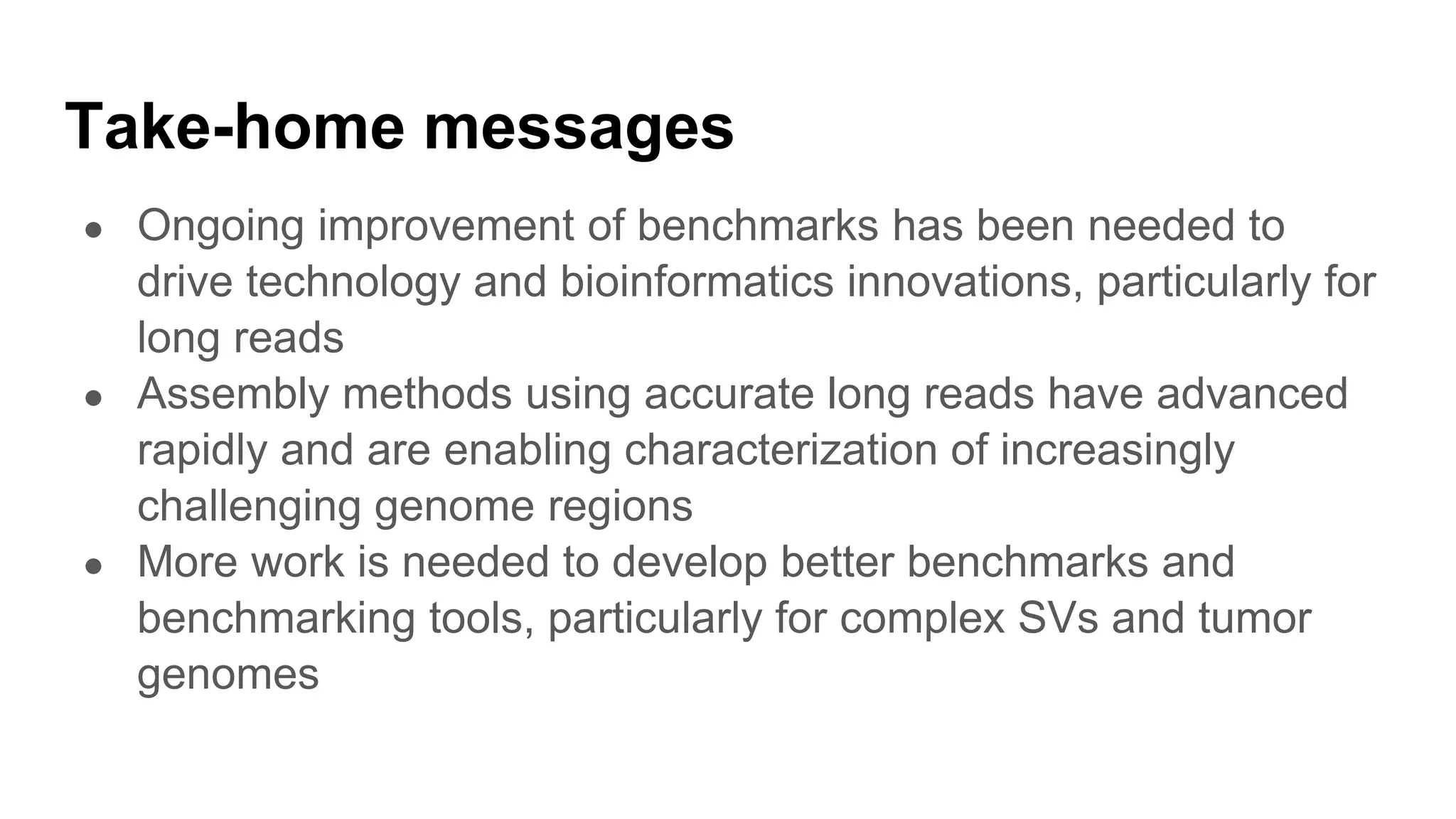 Take-home messages
● Ongoing improvement of benchmarks has been needed to
drive technology and bioinformatics innovations, particularly for
long reads
● Assembly methods using accurate long reads have advanced
rapidly and are enabling characterization of increasingly
challenging genome regions
● More work is needed to develop better benchmarks and
benchmarking tools, particularly for complex SVs and tumor
genomes
 