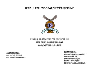 B.V.D.U. COLLEGE OF ARCHITECTURE,PUNE
SUBMITTED BY: -
ANAMIKA SHRIVASTAVA(04)
DIVYA SINHA(12)
SAMRIDHI SINGH(29)
SUKRITI SHUKLA(36)
FOURTH YEAR B.ARCH DIV-A
SUBMITTED TO: -
AR. CHETAN KAMBLE
AR. SAMRUDDHI CHITNIS
BUILDING CONSTRUCTION AND MATERIALS- VIII
CASE STUDY- HIGH RISE BUILDING
ACADEMIC YEAR: 2021-2022
 