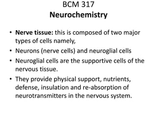 BCM 317
Neurochemistry
• Nerve tissue: this is composed of two major
types of cells namely,
• Neurons (nerve cells) and neuroglial cells
• Neuroglial cells are the supportive cells of the
nervous tissue.
• They provide physical support, nutrients,
defense, insulation and re-absorption of
neurotransmitters in the nervous system.
 