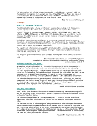 The proceeds from this offering - and the previous C$111,500,000 raised in January, 2008, will
finance initial development of an open-pit coal mine at SouthGobi's Ovoot Tolgoi coal project in
southern Mongolia, 45 kilometers north of the border with China and additional drilling and
engineering to develop an underground coal mine at Ovoot Tolgoi.
Read more: www.smartmoney.com
ECONOMY
MONGOLIA’S INFLATION ON THE RISE
Possibilities that Mongolia is facing an inflationary phase and overheating – with the country’s
physical capacity unable to keep pace with demand for goods and services - have arisen.
2007 data released in the World Bank’s, ‘Mongolia Quarterly February 2008 Report’ identified
inflation in 2007 at 15.1 percent as the highest in the decade and showed general price rises in
increased demand for goods and services and how increased consumption reduced supplies in
essential food items.
Although the report holds back its judgment on overheating, it describes data that positions
Mongolia in a precarious position as it enters 2008. The report examines the causes of overheating:
rising inflation, particularly in non tradables; rising current account deficits; substantial increase in
liquidity and increasing bottlenecks in the economy.
The report tracks inflation from January 2007 with inflation at 4.2 percent (yoy) and describes
aspects of individual sectors’ price increases. The report describes consumption increases and
rising fuel and transportation costs
The Mongolian government removed value-added tax from imported wheat and flour on January 1
2008.
Read more: http://newswire.mn/and www.alertnet.org/thenews
Full report: BCM website - 'Articles/Reports on Mongolia'. Point 2 (Recent Economic
Developments) plus points 20-29
MAJOR REFORM IN ALCOHOL SUPPLY
A tragic food safety incident where 15 citizens died from poisoned alcohol in Baganuur district
during New Year has led to major nationwide reforms in alcohol and spirits sale and supply.
The State Inspection Agency (SIA) has tightened its control over the activities of alcohol outlets’
production and supply after investigations revealed widespread and sub-standard practices. The SIA
has made major structural change to improve its capacity to control new measures by
decentralizing and eliminating bureaucracy to ensure citizens a safer and healthier environment.
The organization has reduced two deputy directors, 10 departments, 25 divisions and 333 state
inspectors to one chairperson and deputy, six departments, three divisions and 80 state inspectors.
Structural changes were made at the City Inspection Office and 150 state inspectors at six
departments and 60 inspectors work in all districts of Ulaanbaatar.
Source: Montsame National Newsagency
INDIA EYES MINING SECTOR
India’s largest intercontinental consortiums are interested in investing in Mongolia's mining sector
and said they would comply with Mongolia’s laws and regulations, according to Ambassador of India
to Mongolia, Yogeshwar Varma.
The Ambassador met President N. Enkhbayar on February 15 to discuss bilateral issues on the
potential for investment in mining and the construction of a Mongolian monastery in Bodhigaya,
India.
The President also met an Indian delegation led by member of the Federal Congress of India and
Jindal Steel and Power (JSP) executive chairperson, Naveen Jindal on February 19. The Jindal Steel
and Power Group is India’s fourth largest private company by its trade turnover and manufactures
steel and power generation. Mr Jindal said India had ample iron but no coking coal. He said JSP was
interested in cooperating with the Mongolian Government. The President advised Mr Jindal to meet
the Trade and Industry Minister over the issues.
Sources: The Mongol Messenger, Ardiin Erkh
 