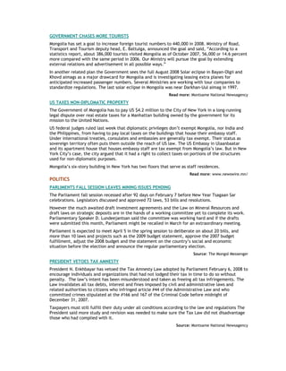 GOVERNMENT CHASES MORE TOURISTS
Mongolia has set a goal to increase foreign tourist numbers to 440,000 in 2008. Ministry of Road,
Transport and Tourism deputy head, E. Battulga, announced the goal and said, “According to a
statistics report, about 386,000 tourists visited Mongolia as of October 2007, 56,000 or 14.6 percent
more compared with the same period in 2006. Our Ministry will pursue the goal by extending
external relations and advertisement in all possible ways.”
In another related plan the Government sees the full August 2008 Solar eclipse in Bayan-Olgii and
Khovd aimags as a major drawcard for Mongolia and is investigating leasing extra planes for
anticipated increased passenger numbers. Several Ministries are working with tour companies to
standardize regulations. The last solar eclipse in Mongolia was near Darkhan-Uul aimag in 1997.
Read more: Montsame National Newsagency
US TAXES NON-DIPLOMATIC PROPERTY
The Government of Mongolia has to pay US $4.2 million to the City of New York in a long-running
legal dispute over real estate taxes for a Manhattan building owned by the government for its
mission to the United Nations.
US federal judges ruled last week that diplomatic privileges don’t exempt Mongolia, nor India and
the Philippines, from having to pay local taxes on the buildings that house their embassy staff.
Under international treaties, consulates and embassies are generally tax exempt. Their status as
sovereign territory often puts them outside the reach of US law. The US Embassy in Ulaanbaatar
and its apartment house that houses embassy staff are tax exempt from Mongolia’s law. But in New
York City’s case, the city argued that it had a right to collect taxes on portions of the structures
used for non-diplomatic purposes.
Mongolia’s six-story building in New York has two floors that serve as staff residences.
Read more: www.newswire.mn/
POLITICS
PARLIMENTS FALL SESSION LEAVES MINING ISSUES PENDING
The Parliament fall session recessed after 92 days on February 7 before New Year Tsagaan Sar
celebrations. Legislators discussed and approved 72 laws, 53 bills and resolutions.
However the much awaited draft investment agreements and the Law on Mineral Resources and
draft laws on strategic deposits are in the hands of a working committee yet to complete its work.
Parliamentary Speaker D. Lundeejantsan said the committee was working hard and if the drafts
were submitted this month, Parliament might be recalled in March for an extraordinary meeting.
Parliament is expected to meet April 5 in the spring session to deliberate on about 20 bills, and
more than 10 laws and projects such as the 2009 budget statement, approve the 2007 budget
fulfillment, adjust the 2008 budget and the statement on the country’s social and economic
situation before the election and announce the regular parliamentary election.
Source: The Mongol Messenger
PRESIDENT VETOES TAX AMNESTY
President N. Enkhbayar has vetoed the Tax Amnesty Law adopted by Parliament February 6, 2008 to
encourage individuals and organizations that had not lodged their tax in time to do so without
penalty. The law’s intent has been misunderstood and taken as freeing all tax infringements. The
Law invalidates all tax debts, interest and fines imposed by civil and administrative laws and
related authorities to citizens who infringed article #44 of the Administrative Law and who
committed crimes stipulated at the #166 and 167 of the Criminal Code before midnight of
December 31, 2007.
Taxpayers must still fulfill their duty under all conditions according to the law and regulations The
President said more study and revision was needed to make sure the Tax Law did not disadvantage
those who had complied with it.
Source: Montsame National Newsagency
 