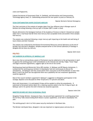 colors and fingerprints.
Cabinet Secretariat of Government Chief, N. Enkhbold, and Information and Communications
Technology Agency head, Ch. Saikhanbileg announced the new system to press on February 29.
Source: Montsame National Newsagency
SOUM CONTAMINATION SHOWS EXCESSIVE MERCURY
The final conclusion of the analysis of samples taken from four different sites in Khongor soum of
Darkhan-Uul aimag following a mercury spill in October 2007 is under a cloud.
Results delivered to the Geological Institute of the Academy of Science on March 4 showed one sample
taken from a mud house had 60 times more mercury than acceptable levels and another three samples
had mercury.
The analysis was conducted following a major mercury spill impacting on the health and well being of
local citizens and their livestock.
The analysis was conducted by the Russian Environmental Resources central laboratory at the end of
October and returned to Mongolia. Samples analyzed earlier at the Central Laboratory of Geology in
Mongolia did not show any mercury.
Source: Odriin Sonin
POLITICS
GAP NARROWS IN APPROVAL OF MINERALS LAW
More news that an extraordinary session of Parliament may be called prior to the spring session in April
to approve the working group‟s draft amendments to the minerals law and Oyu Tolgoi, Tavan Tolgoi
and Asgat Investment Agreements, suggests light at the end of the tunnel.
Working group head and Democratic Party (DP) member, N. Batbayar and DP Deputy chairperson, S.
Lambaa said the working group members in Ulaanbaatar had met continuously to discuss the
amendments. Mr Batbayar said they would submit their conclusion to the Prime Minister no later than
March 5 and if the draft law was approved there was a possibility the two investment agreements
would be signed off.
Most of the council members supported N. Batbayar‟s suggestion on Mongolian participation in the
strategic deposits to be discussed at either 34 percent or 51 percent and above.
Once with Government, it is anticipated 10 days will be needed to refine the amendments. If
submitted to Parliament before March 20, a meeting could be called in the first 15 days of April. Mr
Batbayar said in his opinion the draft minerals law would be approved.
Source: Ardiin Erkh
MINISTER SECURES KEY ROLE IN REGIONAL PEACE
Mongolian Foreign Minister, Sanjaasuren Oyun, has secured basic agreement for a working group from
the Six Party Talks toward ending North Korea‟s nuclear capabilities, to be held in Ulaanbaatar this
year.
The working group‟s role is to find a peace security mechanism in Northeast Asia.
The Minister told Kyodo News, Mongolia‟s role was important to regional peace and security in
 