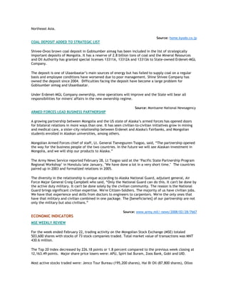 Northeast Asia.
Source: home.kyodo.co.jp
COAL DEPOSIT ADDED TO STRATEGIC LIST
Shivee-Ovoo brown coal deposit in Gobisumber aimag has been included in the list of strategically
important deposits of Mongolia. It has a reserve of 2.8 billion tons of coal and the Mineral Resources
and Oil Authority has granted special licenses 13311A, 13312A and 13313A to State-owned Erdenet-MGL
Company.
The deposit is one of Ulaanbaatar‟s main sources of energy but has failed to supply coal on a regular
basis and employee conditions have worsened due to poor management. Shine Shivee Company has
owned the deposit since 2004. Difficulties facing the deposit have become a large problem for
Gobisumber aimag and Ulaanbaatar.
Under Erdenet-MGL Company ownership, mine operations will improve and the State will bear all
responsibilities for miners' affairs in the new ownership regime.
Source: Montsame National Newsagency
ARMED FORCES LEAD BUSINESS PARTNERSHIP
A growing partnership between Mongolia and the US state of Alaska‟s armed forces has opened doors
for bilateral relations in more ways than one. It has seen civilian-to-civilian initiatives grow in mining
and medical care, a sister-city relationship between Erdenet and Alaska's Fairbanks, and Mongolian
students enrolled in Alaskan universities, among others.
Mongolian Armed Forces chief of staff, Lt. General Tsevegsuren Tsogoo, said, “The partnership opened
the way for the business people of the two countries. In the future we will see Alaskan investment in
Mongolia, and we will ship our products to Alaska.”
The Army News Service reported February 28, Lt Tsogoo said at the „Pacific State Partnership Program
Regional Workshop‟ in Honolulu late January, "We have done a lot in a very short time." The countries
paired up in 2003 and formalized relations in 2005.
The diversity in the relationship is unique according to Alaska National Guard, adjutant general, Air
Force Major General Craig Campbell who said, “Only the National Guard can do this. It can't be done by
the active duty military. It can't be done solely by the civilian community. The reason is the National
Guard brings significant civilian expertise. We're Citizen-Soldiers. The majority of us have civilian jobs.
We have that experience and skills from doctors to engineers to carpenters. We're the only ones that
have that military and civilian combined in one package. The [beneficiaries] of our partnership are not
only the military but also civilians.”
Source: www.army.mil/-news/2008/02/28/7667
ECONOMIC INDICATORS
MSE WEEKLY REVIEW
For the week ended February 22, trading activity on the Mongolian Stock Exchange (MSE) totaled
503,600 shares with stocks of 73 stock companies traded. Total market value of transactions was MNT
430.6 million.
The Top 20 index decreased by 226.18 points or 1.8 percent compared to the previous week closing at
12,163.49 points. Major share price losers were: APU, Spirt bal Buram, Zoos Bank, Gobi and UID.
Most active stocks traded were: Jenco Tour Bureau (195,200 shares), Hai Bi Oil (87,800 shares), Olloo
 