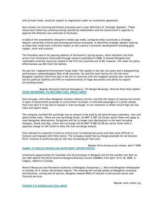with private funds, would be subject to negotiation under an investment agreement.
Also unclear are licensing permission processes and a clear definition of ‘strategic deposits’. These
issues have foiled any consensus being reached by stakeholders and the Government’s capacity to
approve the Minerals Law continues to fluctuate.
A table of the amendments released in media last week, compared what constitutes a strategic
deposit; ownership criteria and licensing permission processes. It identified strategic deposit reserves
as those that would have sufficient impact on the country’s economic development including gold,
copper, silver and uranium.
The President said in his opening address of Parliament’s spring session, there had been too little
action from Parliament illustrated through research published in 2008. It showed Mongolia had
reasonable minerals resources ranked in the first ten countries out of 68, however, the index for policy
effectiveness was 8th from the bottom.
He said the ‘Legislative Environment Study Index’ fell rapidly in the last two years and a disappointing
performance ranked Mongolia 56th of 68 countries. He said the main factors for the fall were
Mongolia’s position third from last in the list of countries with the toughest taxation law; seventh from
last for political stability and fifth on implementation of legal documents and ability to explain
surrounding issues.
Source: Montsame National Newsagency, The Mongol Messenger, Minerals News Daily Update
EZNIS RESPONDS TO RECORD FUEL PRICE HIKES
Eznis Airways, with other Mongolian aviation industry carriers, has felt the impact of soaring fuel prices
in spite of Government promises to curb further increases. It informed passengers in a press release
that from April 9 it has had to impose a ‘fuel surcharge’ on all customers to offset record high jet fuel
costs and export taxes.
The company clarified the surcharge was an amount to be paid by all Eznis Airways customers, over and
above ticket costs. There are two surcharge levels. An MNT 4,700 /US $4 per sector flown will apply to
most Mongolian destinations. Exceptions will be to longer haul destinations in the west including
Ulangom, Hovdt and Ulgi, where the surcharge will be MNT 9,400/US $8 per sector flown with a
separate charge on the ticket to show the fuel surcharge amount.
Eznis advised its customers it had no control over increasing fuel prices and they were difficult to
forecast and imposed with little notice. The Company stated fuel surcharge proceeds do not become
Eznis’ revenue or profit but pay for the fast-increasing jet fuel costs.
Source: Eznis Airways press release, April 5 2008
NAMBC TO DISCUSS MONGOLIAN INVESTMENT OPPORTUNITIES
Investment opportunities for Canadian and US businesses in Mongolia will be the number one item on
the 18th AGM of the North America-Mongolia Business Council (NAMBC) from April 16 to 18, 2008, in
Calgary, Alberta in Canada.
Mineral Resources and Petroleum Authority of Mongolia chairperson, L. Bold and Mongolian Ambassador
to Canada, Dr D. Gotov will present reports. The meeting will include panels on Mongolia’s economy
and elections, mining and oil sectors, Mongolia-related NGOs of interest to the private sector and
financial services.
Source: www.nambc.org
CHINESE EYE MONGOLIAN COAL MINES
 