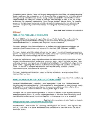 China's state-owned Shenhua Energy said it would seek possibilities to purchase coal mines in Mongolia.
Industry leaders see the announcement as a first move for China to become active in the international
mining of energy-related minerals. Shenhua Energy raised a record US $8.9 billion last fall in China's
largest domestic first-time public offering. It is thought the funds might be used, in part, for foreign
acquisitions. The company is a subsidiary of China's top coal producer, Shenhua Group. The company
announced it might discuss joint ventures in international mining opportunities with select mining
companies and specifically mentioned an interest in meeting with Rio Tinto about possible joint
ventures.
Read more: www.topix.com/mn/ulaanbaatar
ECONOMY
FOOD AND FUEL PRICES LOOM AS REGIONAL RISKS
The April 2008 World Bank quarterly report, ‘East Asia and Pacific Update,’ has confirmed similar
challenges for Mongolia identified a month ago by the International Monetary Fund mission’s
recommendations March 11, following their early March visit to Ulaanbaatar.
The report prioritizes rising food and fuel prices as the East Asian region’s greatest challenges and
cautions regional finance ministers not to rest on their laurels in 2008, following a good 2007.
The report states in spite of the US sub-prime crisis, ‘the region’s investment in sound macroeconomic
policies and structural reforms over the last decade has added economic resilience and flexibility [that]
will help deal with these challenges over the next year or two.’
It states the region's strong, long run growth trend has not been driven by yearly fluctuations in world
demand, but by improvements in productivity, innovation, quality control, education and skills. These
underlying sources of trend growth are unlikely to be affected by the financial turmoil or by a slowing
global market – suggesting with continued prudent economic management, East Asia, and especially
China, can continue to emerge as a growth pole in the world economy, providing a possible
counterweight to the slowing industrial economies.’
The report states there will be a direct impact on the poor who spend a large percentage of their
income on food and fuel.
Read more: http://web.worldbank.org
MINING AND INFLATION INFLUENCE MONGOLIA’S ECONOMIC GROWTH
The Asian Development Bank (ADB) report, ‘Asian Development Outlook 2008’ consolidates earlier
World Bank and International Monetary Fund suggestions for Mongolia’s path to sound economic growth
and stability. It targets high international prices for export commodities and rising inflation driven
mainly by food prices, and the likelihood of reaching double digits in 2008.
The report sees fast-paced economic growth set to continue in the next couple of years supported by
an expansionary fiscal policy. It cautions competing pressures to distribute gains from mining, and to
control inflation and encourage investment elsewhere in the economy, need to be reconciled.
Read more: bcmmongolia.org, Articles/Reports on Mongolia
EXPO SHOWCASES NEW COMMUNICATION TECHNOLOGIES
The Information, Communication and Technology Authority (ICCT) and Unitel LLC have organized the
third ‘ICT Expo-2008’ to be held at Misheel Expo from April 13 to 17 in the scope of the ‘The Day for
knowledge society.’
 