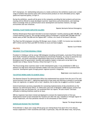ICCT chairperson, Ch. Saikhanbileg told press at a media conference the exhibition would cover a wider
range of exhibits than previous years with communication products at more affordable prices, higher
speed and improved quality, on April 4.
During the exhibition, awards will be given to the companies providing the best products and services,
training will be offered to study developed countries’ experiences and achievements, and meetings
held to exchange views on communication sector development and business relations, the legal
environment and new initiatives.
Source: Montsame National Newsagency
REGIONAL PLANT RAISES EMPLOYEE SALARIES
Darkhan Metallurgical Plant board decided to increase employees’ monthly salaries by MNT 100,000, at
a board meeting on April 8. The average monthly salary of employee’s reached MNT 520,000 with the
lowest salary at MNT 262,000 and the highest MNT 1 million, as a result of the board’s decision.
The Plant has 922 employees including 192 Khongor soum citizens. In 2007, its income was recorded at
MNT 5 billion and the Plant paid MNT 8.4 billion to local and State budgets.
Source: Zuunii Medee
POLITICS
PRESIDENT TO ATTEND REGIONAL FORUM
President N. Enkhbayar will be among 1300 delegates including world leaders, Australian Prime Minister
Kevin Rudd; President of Pakistan, Perez Musharraf and Chinese President, Hu Jintao to attend the non-
government, non-profit international organization Boao Forum for Asia (BFA). The Forum is a
prestigious event for government, business and academic leaders in Asia and is to be held in the
seaside town of Boao, Hainan Province, China from April 11 to 12.
The Forum brings Asian countries closer to their development goals. It was established in 2001 as a
platform for high-level interaction between leaders from Asia and across the world to promote Asian
countries’ development goals through greater regional economic integration.
Read more: www.boaoforum.org
TAX OFFICE WORKS HARD TO ACHIEVE GOALS
The National General Tax Administration Office has implemented two articles from the Law of Tax and
Social Insurance from April 1, tightening registration to pay taxes and offering an amnesty to encourage
those not registered, to register with a July 1 deadline, but to date has struggled to achieve its goals
Central Commission secretary responsible for overseeing implementation of the amendments at the
National Tax Administration Office, B. Enkhtuvshin said none of Mongolia’s 5000 taxpayer entities had
registered to pay non-disclosed tax, nor presented their tax reports. He said citizens’ laid-back
attitudes to meeting timelines could be an issue.
500 tax inspectors have been trained and deployed to oversee the implementation of the Law.
Organizations found to have breached the Taxation Law after the July 1 deadline or through regular bi-
annual inspections, will face penalties relevant to the seriousness of their breach.
Source: The Mongol Messenger
MONGOLIAN-RUSSIAN TIES TIGHTENED
Prime Minister S. Bayar and a large official group are visiting Russia from April 10 to 12 to discuss
mutual cooperation in their economies and trade. In particular, they will talk about visas, fuel prices,
 