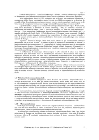 Ficha 1
        Virchow (1958) aplicou a Teoria celular à Patologia e Kölliker a estendeu à Embriologia depois que
foi demonstrado que o espermatozóide e o óvulo eram células de cuja fusão se desenvolve o organismo.
         Nesta mesma época, Brown (18331) estabeleceu que o núcleo é um componente fundamental e
constante da célula. Outros investigadores, como Purkinje, von Mohl concentraram-se na descrição do
conteúdo celular denominado de protoplasma. Assim, o conceito primitivo de célula transformou-se no de
“uma massa de protoplasma, limitado no espaço por uma membrana celular e que possui um núcleo”.
        A partir de então, o progresso do conhecimento citológico foi extremamente rápido. Podemos citar,
entre tantas descobertas, o fenómeno da mitose (Flemming, 1880), os filamentos nucleares ou
cromossomas na mitose (Waldeyer, 1890), a fertilização do óvulo e a fusão dos dois pronúcleos (O.
Hertwig, 1875), o centro celular (van Beneden, Boveri), as mitocôndrias (Altmann, 1894; Benda, 1897) e o
aparelho reticular (ou de Golgi) (Golgi, 1897). O. Hertwig, em 1892 relatou, em sua monografia “Die Zelle
und das Gewebe”, estudos baseados estritamente nas características da célula, sua estrutura e função, e
tratou de resumir, de forma geral, os fenómenos biológicos. Deste modo, surgiu a Citologia como um ramo
separado da Biologia.
         Seguindo a história da Biologia celular neste século, observa-se que o conhecimento citológico
progrediu em função de dois factores: 1. o aumento do poder de resolução dos instrumentos de análises, e o
desenvolvimento de novas tecnologias, e; 2. a convergência da citologia com outros ramos de investigações
biológicas, como a Genética (Citogenética), Fisiologia (Fisiologia celular), Bioquímica (Citoquímica) e a
Imunologia (Imunocitoquímica), etc. Assim, dois novos e modernos campos de investigações surgiram: a
ultra-estrutura e a Biologia molecular.
         O conhecimento da organização submicroscópica ou ultra-estrutural da célula é de interesse
fundamental, pois praticamente todas as transformações funcionais e físico-químicas têm lugar na
arquitectura molecular da célula. Por outro lado, o descobrimento da estrutura de uma molécula protéica
(sequência de aminoácidos, estruturas e disposição tridimensional da molécula), os estudos sobre enzimas,
o modelo molecular do DNA, fizeram com que a Biologia molecular tornasse um dos ramos de estudos das
ciências biológicas mais importante, para a própria Genética, para a Bioquímica e, em particular, para a
Patologia, com o estabelecimento de enfermidades moleculares.
          Hoje, podemos dizer que a Biologia celular estuda os problemas celulares em todos os seus níveis,
iniciando pela organização molecular. Os modernos biólogos celulares, sem perder de vista o estudo da
célula como unidade morfológica e funcional dentro do organismo, devem estar preparados para empregar
todos os métodos, técnicas e conceitos das outras ciências e estudar os fenómenos biológicos em todos os
níveis.


1.2. Métodos e técnicas de estudo da célula
      As técnicas e os métodos empregues no estudo da célula tem evoluído e diversificado desde a
invenção do microscópio, no sec. XVII, por antoine Leeuwenhoek e Robert Hooke, antes mesmo, alias, de
ter sido estabelecido o conceito de célula, foi com efeito através da exploração das potencialidades deste
recém inventado aparelho óptico que diversos naturalistas convergiram para a concepção de que todos os
seres vivos, plantas e animais, são constituídos por unidades morfológicas e funcionais, que designaram por
células.
      Á microscopia óptica, mais propriamente designada por microscopia fotónica, seguiu-se a invenção
de outras microscopias, nomeadamente da microscopia electrónica, e de técnicas complementares como a
Histologia, que permitiram prosseguir e aprofundar o estudo da arquitectura estrutural da célula quase ate
ao nível macromolecular, simultaneamente, foram surgindo outras técnicas analíticas, umas que fraccionam
a célula permitindo isolar por centrifugação alguns dos seus componentes; outras que descem ao nível
molecular e perscrutam a composição e o funcionamento da maquinaria química subjacente a vida.

1.2.1. Microscopia fotónica
     Em biologia a microscopia fotónica consiste num conjunto de técnicas sequencias e complementares
que visam não só a observação de células ou tecidos de seres vivos mas, também a preparação prévia
desses materiais, e ainda a captura de imagens para posterior observação.
      O microscópio fotónico comum, também designado por microscópio de câmara clara, é um sistema
óptico capaz de fornecer, de um objecto, uma imagem ampliada, permitindo a observação de detalhes
invisíveis a olho nu. É constituído basicamente por dois conjuntos de lentes: o conjunto objectiva e o
conjunto ocular.




               Elaborado por: dr. Luís Morais Macaripe / UP – Delegação de Niassa 2012                   2
 