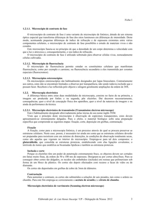 Ficha 1


1.2.1.1. Microscópio de contraste de fase

     O microscópio de contraste de fase é uma variante do microscópio de fotónico, dotado de um sistema
óptico especial que transforma diferenças de fase dos raios luminosos em diferenças de intensidade. Deste
modo, acentuando pequenas diferenças de índice de refracção e de espessura existentes entre vários
componentes celulares, o microscópio de contraste de fase possibilita o estudo de materiais vivos e não
corados.
     Este microscópio baseia-se no princípio de que a densidade de um corpo determina a velocidade com
que a luz o atravessa e, consequentemente, o seu índice de refracção.
     O microscópio de contraste de fase é utilizado sobretudo para observar células vivas, nomeadamente
células cultivadas.

1.2.1.2. Microscópio de fluorescência
     O microscópio de fluorescência permite estudar os constituintes celulares que manifestam
fluorescência, como por exemplo o caroteno, ou fluorescência secundária a eles transmitida por corantes
especiais (fluorocromos).

1.2.1.3. Microscópios estereoscópios
     Os microscópios estereoscópios são habitualmente designados por lupas binoculares. Contrariamente
aos outros, estes não se encontram limitados a observar por transparência, não sendo todavia excluído que o
possam fazer. Recebem a luz reflectida pelo objecto e atingem geralmente ampliações da ordem de 30X.

1.2.2. Microscopia electrónica
     A diferença básica entre estas duas modalidades de microscopia, consiste no facto de na primeira, a
imagem ser produzida por fotões e na segunda, põe electrões. Dai decorem necessariamente,
consequências, quer a nível de concepção física dos aparelhos, quer a nível da natureza da imagem e ou
ainda da performance da técnica.

1.2.2.1. Microscópio electrónico de transmissão (Transmission electron microscope)
     Este é habitualmente designado abreviadamente pelas inicias do seu nome inglês TEM.
     Visto que o princípio deste microscópio é observação de espécimes transparentes, estes devem
apresentarem-se extremamente delgados. Para o efeito, o material biológico sofre uma preparação
específica que compreende as seguintes etapas: fixação, corte, deposição em grelhas, contrastação.

     Fixação
     A fixação, como para a microscopia fotónica, é um processo através do qual se procura preservar as
estruturas celulares. Neste caso, porem, é necessário ter ainda em conta que as estruturas celulares deverão
ser preparadas para resistirem com um mínimo de distorções, às condições de observação totalmente secas,
como são aquelas que vigoram no interior do microscópio. Emprega-se para tal dois compostos: o
glutaraldeído, que consolida as estruturas proteicas, estabelecendo com elas ligações covalentes; o
tetróxido de ósmio que estabiliza as bicamadas lípidicas e também as estruturas proteicas.

    Inclusão e corte
    Porque os electrões têm um poder de penetração extremamente fraco, os objectos devem ser cortados
em fatias muito finas, da ordem de 50 a 100 nm de espessura. Designam-se por cortes ultra-finos. Para se
conseguir obter cortes tão delgados, os tecidos são embebidos (inclusão) em resinas que polimerizam sob
forma de um bloco de plástico. Os cortes são depois efectuados com recurso a facas de vidro ou de
diamante.
    Os cortes são depositados em grelhas de cobre de 3mm de diâmetro.

   Contrastação
   Para aumentar o contraste, os cortes são submetidos a soluções de sais pesados, tais como o urânio ou
chumbo. Para este fim emprega-se correctamente o acetato de uranilo e o citrato de chumbo.

    Microscópio electrónico de varrimento (Scanning electron microscope)




               Elaborado por: dr. Luís Morais Macaripe / UP – Delegação de Niassa 2012                    3
 