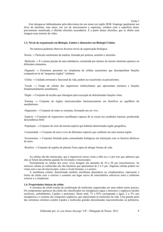 Ficha 1
     Este designa-se habitualmente pela abreviatura do seu nome em inglês SEM. Emprega igualmente um
feixe de electrões, mas antes, em vez de atravessarem o espécime, colidem com a superfície deste,
previamente metalizada, e libertão electrões secundários. É a partir destes electrões, que se obtêm uma
imagem num monitor de vídeo.


1.3. Níveis de organização em Biologia. Limites e dimensões em Biologia Celular.

     Na natureza podemos observar diversos níveis de organização biológica:

Átomo → Partícula constituinte da matéria, formada por prótons, neutrões e electrões.

Molécula → É a menor porção de uma substância, constituída por átomos do mesmo elemento químico ou
diferentes elementos.

 Organela → Estruturas presentes no citoplasma de células eucariontes que desempenham funções
comparáveis às de “pequenos órgãos” celulares.

Célula → Unidade estrutural e funcional da vida, podem ser eucariontes ou procariontes.

 Tecido → Grupo de células dos organismos multicelulares que apresentam estrutura e funções
fundamentalmente semelhantes.

Órgão → Conjunto de tecidos que interagem para execução de determinadas funções vitais.

Sistema → Conjunto de órgãos interconectados harmonicamente em benefício ao equilíbrio do
metabolismo.

Organismo → Conjunto de todos os sistemas, formando um ser vivo.

Espécie → Conjunto de organismos semelhantes capazes de se cruzar em condições naturais, produzindo
descendência fértil.

População → Conjunto de seres da mesma espécie que habitam determinada região geográfica.

Comunidade → Conjunto de seres vivos de diferentes espécies que coabitam em uma mesma região.

Ecossistema → Conjunto formado pelas comunidades biológicas em interacção com os factores abióticos
do meio.

Biosfera → Conjunto de regiões do planeta Terra capaz de abrigar formas de vida.


      As células são tão minúsculas, que é impossível serem vistas a olho nu e é por isso que sabemos que
elas só foram descobertas quando foi inventado o microscópio.
      Normalmente as células dos seres vivos atingem um tamanho de 10 a 50 µm (micrómetros). As
menores células já conhecidas são das bactérias que apresentam de 2 a 5 µm. Algumas células podem ser
vistas sem o uso de microscópio, como o óvulo humano, e o axónio.
      A membrana celular, denominada também membrana plasmática ou citoplasmática, representa o
limite da célula com o exterior e constitui um lugar activo de intercâmbios selectivos entre o ambiente
exterior e o citoplasma.

1.4. Propriedades básicas da célula
      A estrutura da célula resulta da combinação de moléculas organizadas em uma ordem muito precisa.
Os componentes químicos da célula são classificados em inorgânicos (agua e minerais) e orgânicos (ácidos
nucléicos, carbohidratos, Lípidos e proteínas). Deste total, 75 a 85% corresponde a água, 2 a 3% sais
inorgânicos e o restante são compostos orgânicos, que representam as moléculas da vida. Uma grande parte
das estruturas celulares contêm Lípidos e moléculas grandes denominadas macromoléculas ou polímeros,



               Elaborado por: dr. Luís Morais Macaripe / UP – Delegação de Niassa 2012                 4
 