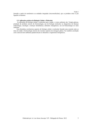 Ficha 1
formado a partir de monómeros ou unidades integradas (micromoléculas), que se prendem entre si por
ligações covalentes.


     1.5. Aplicações práticas da Biologia Celular e Molecular
      As aplicações da biologia celular e molecular para a saúde e o meio ambiente são: Terapia gênicas,
produção de produtos através da biotecnologia; uso da biologia molecular no diagnostico de doenças
(infectologia, oncologia e doenças hereditárias); alimentos transgénicos; uso da biotecnologia no meio
ambiente.
     Essa disciplina correlaciona aspectos de biologia celular e molecular fazendo uma conexão entre as
áreas de saúde e biotecnologia através dos recentes aspectos da clonagem gênica. Faz também correlação
com a área de meio ambiente quando discute os alimentos e organismos transgénicos.




              Elaborado por: dr. Luís Morais Macaripe / UP – Delegação de Niassa 2012                 5
 