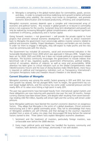 L E A D I N G P A R T N E R T O S T A K E H O L D E R S I N M O N G O L I A N B U S I N E S S E S
B U S I N E S S C O U N C I L O F M O N G O L I A F I R S T A N N U A L S U M M I T P R O C E E D I N G
10
2 0 1 6
•	 Mongolia is competing in the global market-place for commodities, goods, services
and ideas. In order to compete and drive stable long-term growth to better withstand
commodity price volatility, the country must know its competition, and promote
economic diversification and increased productivity, efficiency and competitiveness.
Mongolia’s economic recovery depends upon a complex and interconnected array of
economic and political factors. Any increase in global growth or re-bound in commodity
prices is not a panacea for the country. Sustained, long-term development and growth can
only be realized by increasing Mongolia’s global competitiveness which requires significant
investment in efficiency, productivity and in human capital.
Going forward, investors – not government – will provide the private capital to fund
projects that promote national economic development. In order to attract investment
back to Mongolia the government must convincingly address investor concerns related to
political and economic stability. Project developers, investors and lenders are not charities.
In order for them to engage in Mongolia, they will expect to make profits and the risks
must be commensurate with the returns.
The Government has included 20 economic, social and environmental indicators in the
Sustainable Development Vision 2030 which was approved in February 2016. Targets have
been set for 2020, 2025 and 2030, but it does not include political or governance-related
indicators. The business community encourages the government to include indexes that
benchmark rule of law, regulatory quality, government effectiveness, political stability,
control of corruption, absence of violence, as well as voice and accountability. While
attention has been given to critical indicators such as the Global Competitiveness Index
(World Economic Forum) and the Ease of Doing Business Index (World Bank), more focus
is required on political and transparency indicators such as Transparency International’s
Corruption Perceptions Index and Freedom House’s Freedom in the World index.
Current Situation of Mongolia
Mongolia’s economy was among the world’s fastest growing in 2011 and 2012, but since
then growth has slowed, FDI has plunged 90% from its height, the government has run
ever-larger budget deficits, and the currency has come under sustained pressure and lost
nearly 40% of its value since hitting a high-point in early 2011.
The past two governments have borrowed heavily from international capital markets and
these obligations are now maturing with payments due over the next 24 months. Foreign
currency reserves have been drawn down, and despite relief resulting from recent borrow-
ings totaling US$ 750 million, liquidity will remain tight and the currency will remain under
pressure.
Some Mongolian politicians have blamed the country’s economic downturn on exogenous
factors. They allege that Mongolia is the victim of a global slowdown, China’s economic
restructuring and a fall in global commodity prices. They fail to acknowledge that many
of Mongolia’s problems are self-inflicted, and that damage to the country’s reputation
resulted from a series of policy mis-steps that discouraged FDI long before the external
factors started to bite. Three salient facts explain Mongolia’s economic slowdown:
1.	 Sentiment and the treatment of investors, particularly foreign investors, was
unfavorable even before the 2008 election.
2.	 Every major political party and leader has handled the business community and
investors, both domestic and foreign, dismissively if not with disdain.
BACKGROUND
 