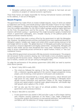 T H E B U S I N E S S C O U N C I L O F M O N G O L I A
B U S I N E S S C O U N C I L O F M O N G O L I A F I R S T A N N U A L S U M M I T P R O C E E D I N G
11
2 0 1 6
3.	 Mongolian political parties have not identified a formula to fast-track win-win
outcomes on projects of national economic significance.
These three factors are largely responsible for forcing international investors and lenders
to the sidelines, if not out of Mongolia.
Recent Progress
The government has made efforts to resolve multiple disputes, many of which are related
to exploration and mining, and include putting in place the project finance for Oyu Tolgoi’s
Phase 2 underground. Finalizing the project financing and securing all necessary approvals
from the multiple stakeholders for the US$ 4.4 billion package would be highly significant
for Rio Tinto, the government, and for the country. Yet, as important as Oyu Tolgoi is,
investors will remain cautious – questioning if this single transaction signals a fundamental
reform in government philosophy, and a broader maturity of the political parties and
political processes towards business.
The last 12 months have seen a serious effort by the government to right the Mongolian
ship. However, the global economy and low commodity prices have suppressed demand for
Mongolia’s exports, notably coal, copper and metals which caused causing revenues to fall
and budget deficits to widen. The global downturn hit Mongolia particularly hard because
its economy is resource-dependent and largely undiversified. Consequently, Mongolia will
need to work harder and be more disciplined than many other “emerging countries,” in
order to access competitively-priced commercial or capital markets finance, or “low cost”
multilateral finance.
In May 2014 the government announced a 100-day economic revival program. This program
did not prevent further economic slowing, but it did herald a more consultative approach
to working with the business sector. Despite the more promising efforts initiated over the
last 12 months, investors are not yet rushing to Mongolia’s door.
To judge the performance of the previous government (2012-2016) we need to examine
three distinct periods:
•	 Period 1: Early 2010 to early 2013
o	 This initial era followed the signing of the Oyu Tolgoi Investment Agreement
(IA), a milestone signaling approval of the country’s largest prospective mining
project, and christening a short period of enthusiasm and exuberance.
o	 The period was characterized by a strong global economy, robust demand and
high prices for coal, copper and minerals, high confidence in Mongolia which
elicited investor enthusiasm and significant inflows of FDI, large prospective
mining and capital projects involving major global enterprises, and double digit
GDP growth which spiked at 17% in 2012.
o	 BUT we also saw the first signs of an attitude problem, friction, between
government and businesses/investors.
•	 Period 2: Mid-2013 to mid-2014
o	 A new government was seated in 2012 and after a year in office began clashing
with investors causing suspension of the Phase 2 Oyu Tolgoi underground,
forcing other projects and investors to international arbitration, and undermining
confidence with the detention of foreign corporate executives
BACKGROUND
 