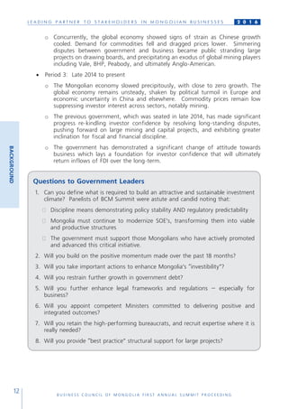 L E A D I N G P A R T N E R T O S T A K E H O L D E R S I N M O N G O L I A N B U S I N E S S E S
B U S I N E S S C O U N C I L O F M O N G O L I A F I R S T A N N U A L S U M M I T P R O C E E D I N G
12
2 0 1 6
o	 Concurrently, the global economy showed signs of strain as Chinese growth
cooled. Demand for commodities fell and dragged prices lower. Simmering
disputes between government and business became public stranding large
projects on drawing boards, and precipitating an exodus of global mining players
including Vale, BHP, Peabody, and ultimately Anglo-American.
•	 Period 3: Late 2014 to present
o	 The Mongolian economy slowed precipitously, with close to zero growth. The
global economy remains unsteady, shaken by political turmoil in Europe and
economic uncertainty in China and elsewhere. Commodity prices remain low
suppressing investor interest across sectors, notably mining.
o	 The previous government, which was seated in late 2014, has made significant
progress re-kindling investor confidence by resolving long-standing disputes,
pushing forward on large mining and capital projects, and exhibiting greater
inclination for fiscal and financial discipline.
o	 The government has demonstrated a significant change of attitude towards
business which lays a foundation for investor confidence that will ultimately
return inflows of FDI over the long-term.
BACKGROUND
Questions to Government Leaders
1.	 Can you define what is required to build an attractive and sustainable investment
climate? Panelists of BCM Summit were astute and candid noting that:
❏	 Discipline means demonstrating policy stability AND regulatory predictability
❏	 Mongolia must continue to modernize SOE’s, transforming them into viable
and productive structures
❏	 The government must support those Mongolians who have actively promoted
and advanced this critical initiative.
2.	 Will you build on the positive momentum made over the past 18 months?
3.	 Will you take important actions to enhance Mongolia’s “investibility”?
4.	 Will you restrain further growth in government debt?
5.	 Will you further enhance legal frameworks and regulations – especially for
business?
6.	 Will you appoint competent Ministers committed to delivering positive and
integrated outcomes?
7.	 Will you retain the high-performing bureaucrats, and recruit expertise where it is
really needed?
8.	 Will you provide “best practice” structural support for large projects?
 