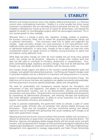 T H E B U S I N E S S C O U N C I L O F M O N G O L I A
B U S I N E S S C O U N C I L O F M O N G O L I A F I R S T A N N U A L S U M M I T P R O C E E D I N G
13
2 0 1 6
STABILITY
I. STABILITY
Domestic and foreign businesses concur that stability, political and economic, is a foremost
concern when contemplating investment. Stability is a critical variable that drives myriad
investment considerations that are ultimately pinned to perceived and real risk. Perceived
instability in Mongolia has forced up the cost of capital for all borrowers, and reduced the
appetite for lenders to fund Mongolian projects which has discouraged investment. This in
turn caused growth to slow markedly.
Whenever there is a change in policy, law, regulation, strategy, outlook, or guidance,
the business community needs time to review the proposed/implemented change and
its potential ramifications. Then businesses need time to adopt and implement the
changes. Legal and policy changes can cause businesses to hire more/different staff,
reallocate human and capital resources, and introduce other changes that have cost and/
or operational implications. In some cases, changes to law or policy can have even more
consequential impacts on capital structure or liquidity causing businesses to spend time
and expense raising additional funds.
While legal and policy change can often be much-needed and can bring many positive
results, any change can be disruptive. Adjusting to change often involves work that
does not add value or contribute to efficiency, productivity or competitiveness. Thus,
when contemplating legal, regulatory and policy changes, they must be well-planned, well
thought-out, and ideally conceived in consultation with the business sector.
Any changes should support and adhere to the country’s overall development goals and
strategies, and uphold international best practices. Conflicting and frequent changes result
in perceived instability and are a deterrent to investment and doing business in a country.
Notions of stability extend beyond law and policy-making, to the enforcement of laws. The
GoM must act to ensure that laws and regulations are applied consistently and predictably,
and that government structures operate predictably, openly and transparently.
The need for predictability and transparency extends beyond the formulation and
enforcement of laws and regulations, and applies to myriad governmental functions,
notably administrative functions such as tax administration, licensing and permitting,
procurement, and many others. The government must ensure predictability and transparency
by streamlining all administrative procedures, and removing red-tape and bureaucracy
that hinder Mongolia’s competitiveness, its ability to recruit investment into all realm of
projects, and business efficiency and productivity.
In order to promote predictability, the government needs to cultivate a cadre of career
civil servants (public officials) who are protected from election-related dismissals and
termination. Those who are competent, and have institutional memory and relevant
experience must be insulated from partisanship that causes sweeping staff changes at all
levels when governments change.
Adopting personnel and human resources policies that promote stability and consistency is
relevant to all branches of government, but perhaps more so to the Executive Branch. The
Ministries, Agencies and regulatory bodies engage directly with the private sector and with
investors, and consequently staff changes can have profound and negative implications that
impede project development, investment and economic growth. The Project Implementing/
Management Units appointed to manage mega-projects and Public Private Partnerships
 