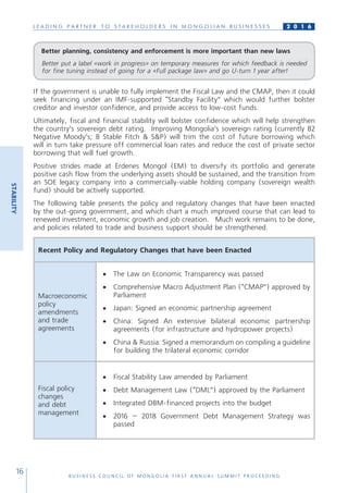 L E A D I N G P A R T N E R T O S T A K E H O L D E R S I N M O N G O L I A N B U S I N E S S E S
B U S I N E S S C O U N C I L O F M O N G O L I A F I R S T A N N U A L S U M M I T P R O C E E D I N G
16
2 0 1 6
If the government is unable to fully implement the Fiscal Law and the CMAP, then it could
seek financing under an IMF-supported “Standby Facility” which would further bolster
creditor and investor confidence, and provide access to low-cost funds.
Ultimately, fiscal and financial stability will bolster confidence which will help strengthen
the country’s sovereign debt rating. Improving Mongolia’s sovereign rating (currently B2
Negative Moody’s; B Stable Fitch & S&P) will trim the cost of future borrowing which
will in turn take pressure off commercial loan rates and reduce the cost of private sector
borrowing that will fuel growth.
Positive strides made at Erdenes Mongol (EM) to diversify its portfolio and generate
positive cash flow from the underlying assets should be sustained, and the transition from
an SOE legacy company into a commercially-viable holding company (sovereign wealth
fund) should be actively supported.
The following table presents the policy and regulatory changes that have been enacted
by the out-going government, and which chart a much improved course that can lead to
renewed investment, economic growth and job creation. Much work remains to be done,
and policies related to trade and business support should be strengthened.
Recent Policy and Regulatory Changes that have been Enacted
Macroeconomic
policy
amendments
and trade
agreements
•	 The Law on Economic Transparency was passed
•	 Comprehensive Macro Adjustment Plan (“CMAP”) approved by
Parliament
•	 Japan: Signed an economic partnership agreement
•	 China: Signed An extensive bilateral economic partnership
agreements (for infrastructure and hydropower projects)
•	 China & Russia: Signed a memorandum on compiling a guideline
for building the trilateral economic corridor
Fiscal policy
changes
and debt
management
•	 Fiscal Stability Law amended by Parliament
•	 Debt Management Law (“DML”) approved by the Parliament
•	 Integrated DBM-financed projects into the budget
•	 2016 – 2018 Government Debt Management Strategy was
passed
STABILITY
Better planning, consistency and enforcement is more important than new laws
Better put a label «work in progress» on temporary measures for which feedback is needed
for fine tuning instead of going for a «Full package law» and go U-turn 1 year after!
 