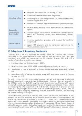 T H E B U S I N E S S C O U N C I L O F M O N G O L I A
B U S I N E S S C O U N C I L O F M O N G O L I A F I R S T A N N U A L S U M M I T P R O C E E D I N G
17
2 0 1 6
STABILITY
Monetary policy
•	 Policy rate reduced to 12% on January 24, 2016
•	 Phased out the Price Stabilization Programme
•	 Minimum paid-in capital requirement for banks raised to MNT
50 billion by year-end 2017
•	 Received IMF Technical assistance to enhance systemic oversight
Support for
industries and
diversification
•	 Initiatives to create value-added downstream natural resources
exports
•	 Stronger support for local Small and Medium-Sized Enterprises
(SMEs), e.g. processing of F&B, wool and cashmere, leather,
textiles
Facilitating FDI
•	 Streamline application processes and improve the legislative
environment
•	 Support PPP structures and the concession agreements for
infrastructure development
1.3 Policy, Legal & Regulatory Consistency
Consistent policy, law and regulation are needed. While the GoM has tried to attract
investment, it has simultaneously adopted policies and regulations that have been
inconsistent and which have run contrary to this objective. Between 2012 and 2016, a
number of such laws or policies were passed:
i.	 Investment Law for Strategic Project (2012),
ii.	 New Investment Law (2013) which impacted foreign and national investors,
iii.	 Termination in 2014 of a number of double taxation avoidance agreements (DTAA),
and
iv.	 Amendment of the Tax Law introducing a new VAT regime that entered in force on
January 1st, 2016.
Tax policy should be fair, ensure equal treatment of all, and encourage foreign and
domestic investment in new and expanded businesses. However, there are anomalies in
the VAT Law and in the draft CIT Law that would deter investment. The new VAT regime,
for example, negatively impacts projects that are developed under a Project Finance scheme
by increasing the total investment cost by 5 to 10%. Investment in property or fixed
assets is no longer eligible expenditures that can be offset against VAT or CIT. This will
substantially impact company profitability and also investment potential, and increasing
the cost of investing in Mongolia.
The draft CIT Law, proposed in February 2016, would tax securities transactions. If non-
residents sell securities, then they would be taxed on the full amount of the proceeds, not
only on the capital gain. If the Law is ratified in its current form, it would discriminate
against all foreign portfolio investment, thus discouraging FDI and undermining GoM
efforts to promote capital markets development. The proposed CIT Law further violates all
bilateral investment treaties that uphold equal treatment for foreign investors. A detailed
examination of how the new VAT and draft CIT Laws affect business is provided below:
 