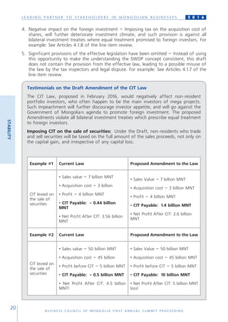 L E A D I N G P A R T N E R T O S T A K E H O L D E R S I N M O N G O L I A N B U S I N E S S E S
B U S I N E S S C O U N C I L O F M O N G O L I A F I R S T A N N U A L S U M M I T P R O C E E D I N G
20
2 0 1 6
4.	 Negative impact on the foreign investment – Imposing tax on the acquisition cost of
shares, will further deteriorate investment climate, and such provision is against all
bilateral investment treaties where equal treatment promised to foreign investors. For
example: See Articles 4.1.8 of the line-item review.
5.	 Significant provisions of the effective legislation have been omitted – Instead of using
this opportunity to make the understanding the SWOP concept consistent, this draft
does not contain the provision from the effective law, leading to a possible misuse of
the law by the tax inspectors and legal dispute. For example: See Articles 4.1.7 of the
line-item review.
Testimonials on the Draft Amendment of the CIT Law
The CIT Law, proposed in February 2016, would negatively affect non-resident
portfolio investors, who often happen to be the main investors of mega projects.
Such impeachment will further discourage investor appetite, and will go against the
Government of Mongolia›s agenda to promote foreign investment. The proposed
Amendments violate all bilateral investment treaties which prescribe equal treatment
to foreign investors.
Imposing CIT on the sale of securities: Under the Draft, non-residents who trade
and sell securities will be taxed on the full amount of the sales proceeds, not only on
the capital gain, and irrespective of any capital loss.
Example #1 Current Law Proposed Amendment to the Law
CIT levied on
the sale of
securities
• Sales value – 7 billion MNT
• Acquisition cost – 3 billion
• Profit – 4 billion MNT
• CIT Payable: - 0.44 billion
MNT
• Net Profit After CIT: 3.56 billion
MNT
• Sales Value – 7 billion MNT
• Acquisition cost – 3 billion MNT
• Profit – 4 billion MNT
• CIT Payable: 1.4 billion MNT
• Net Profit After CIT: 2.6 billion
MNT
Example #2 Current Law Proposed Amendment to the Law
CIT levied on
the sale of
securities
• Sales value – 50 billion MNT
• Acquisition cost – 45 billion
• Profit before CIT – 5 billion MNT
• CIT Payable: - 0.5 billion MNT
• Net Profit After CIT: 4.5 billion
MNT!
• Sales Value – 50 billion MNT
• Acquisition cost – 45 billion MNT
• Profit before CIT – 5 billion MNT
• CIT Payable: 10 billion MNT
• Net Profit After CIT: 5 billion MNT
loss!
STABILITY
 