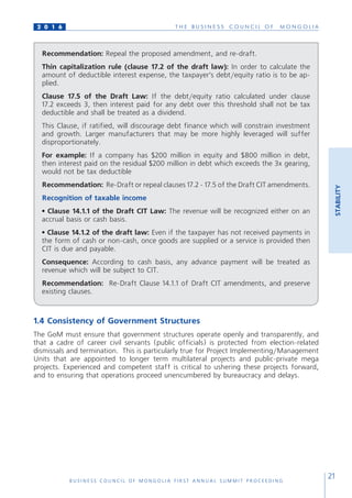 T H E B U S I N E S S C O U N C I L O F M O N G O L I A
B U S I N E S S C O U N C I L O F M O N G O L I A F I R S T A N N U A L S U M M I T P R O C E E D I N G
21
2 0 1 6
STABILITY
Recommendation: Repeal the proposed amendment, and re-draft.
Thin capitalization rule (clause 17.2 of the draft law): In order to calculate the
amount of deductible interest expense, the taxpayer’s debt/equity ratio is to be ap-
plied.
Clause 17.5 of the Draft Law: If the debt/equity ratio calculated under clause
17.2 exceeds 3, then interest paid for any debt over this threshold shall not be tax
deductible and shall be treated as a dividend.
This Clause, if ratified, will discourage debt finance which will constrain investment
and growth. Larger manufacturers that may be more highly leveraged will suffer
disproportionately.
For example: If a company has $200 million in equity and $800 million in debt,
then interest paid on the residual $200 million in debt which exceeds the 3x gearing,
would not be tax deductible
Recommendation: Re-Draft or repeal clauses 17.2 - 17.5 of the Draft CIT amendments.
Recognition of taxable income
• Clause 14.1.1 of the Draft CIT Law: The revenue will be recognized either on an
accrual basis or cash basis.
• Clause 14.1.2 of the draft law: Even if the taxpayer has not received payments in
the form of cash or non-cash, once goods are supplied or a service is provided then
CIT is due and payable.
Consequence: According to cash basis, any advance payment will be treated as
revenue which will be subject to CIT.
Recommendation: Re-Draft Clause 14.1.1 of Draft CIT amendments, and preserve
existing clauses.
1.4 Consistency of Government Structures
The GoM must ensure that government structures operate openly and transparently, and
that a cadre of career civil servants (public officials) is protected from election-related
dismissals and termination. This is particularly true for Project Implementing/Management
Units that are appointed to longer term multilateral projects and public-private mega
projects. Experienced and competent staff is critical to ushering these projects forward,
and to ensuring that operations proceed unencumbered by bureaucracy and delays.
 