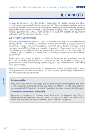 L E A D I N G P A R T N E R T O S T A K E H O L D E R S I N M O N G O L I A N B U S I N E S S E S
B U S I N E S S C O U N C I L O F M O N G O L I A F I R S T A N N U A L S U M M I T P R O C E E D I N G
22
2 0 1 6
II. CAPACITY
In order to compete in the 21st century marketplace for goods, services and ideas,
countries must invest actively in their human capital. This means equipping labor with the
knowledge and skills necessary for an evolving and increasingly diverse economy, removing
distortionary labor policies and laws, and promoting integrity, ethics, and transparency.
Policies, guidelines and actions must be taken to build the capacity of government
institutions and the personnel who staff them.
2.1 Effective Government
Effective governments are those that focus on providing the things that private businesses
cannot provide. This includes an investment friendly environment, a supportive physical
environment (roads, rail, communications, industrial parks, border crossings) and a
transparent and effective legal and regulatory framework. Government must enter into
the bilateral and multilateral trade agreements that permit the country’s businesses to
compete in export markets, and refrain from undertakings that private business is better-
equipped for.
Governments must create attractive conditions for businesses and investment that are
anchored to stability, predictability and transparency, and require legal certainty, good
governance and institutional capacity. Bureaucracy, red-tape, and government interference
must be minimized.
What the business community wants from government is very straightforward. It wants
smart government with less bureaucracy, that functions with greater speed and efficiency,
and which produces greater results.
Decision making
Only those with relevant knowledge and authority should attend meetings and have
a role in decision-making. Consensus may not be an efficient way to make decision
for Mongolia at this stage of the country’s political, social or economic development.
Government involvement in business
Government involvement in business should be limited. In Mongolia, even District
Governors are too involved in business operations, making decisions that affect office
hours, the work-day and vacations due to traffic and road congestion.
CAPACITY
 