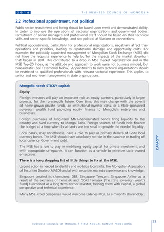 T H E B U S I N E S S C O U N C I L O F M O N G O L I A
B U S I N E S S C O U N C I L O F M O N G O L I A F I R S T A N N U A L S U M M I T P R O C E E D I N G
23
2 0 1 6
CAPACITY
2.2 Professional appointment, not political
Public sector recruitment and hiring should be based upon merit and demonstrated ability.
In order to improve the operations of sectorial organizations and government bodies,
recruitment of senior managers and professional staff should be based on their technical
skills and sector-specific knowledge, and not political affiliations or connections.
Political appointments, particularly for professional organizations, negatively affect their
operations and priorities, leading to reputational damage and opportunity costs. For
example: the politically appointed management of Mongolian Stock Exchange (MSE) did
not have the requisite experience to help buffer the impacts of the market downturn
that began in 2011. This contributed to a drop in MSE market capitalization and in the
MSE Top-20 Index, as the attitude and approach to work were not business minded, but
bureaucratic (See Testimonial below). Appointments to such technical organizations should
be restricted to qualified professionals with relevant sectorial experience. This applies to
senior and mid-level management in state organizations.
Mongolia needs STICKY capital:
Equity
Foreign investors will play an important role as equity partners, particularly in larger
projects, for the foreseeable future. Over time, this may change with the advent
of home-grown private funds, an institutional investor class, or a state-sponsored
sovereign wealth fund providing equity finance to Mongolia’s enterprises and
businesses.
Foreign purchases of long-term MNT-denominated bonds bring liquidity to the
country and hard currency to Mongol Bank. Foreign sources of funds help finance
the budget at a time when local banks are too small to provide the needed liquidity.
Local banks, may nonetheless, have a role to play as primary dealers of GoM local
currency bonds. The MSE should have absolutely no role in the issuance or trading of
local currency Government debt.
The MSE has a role to play in mobilizing equity capital for private investment, and
with appropriate safeguards, it can function as a vehicle to privatize state-owned
enterprises.
There is a long shopping list of little things to fix at the MSE.
Urgent action is needed to identify and mobilize local skills, like Mongolian Association
of Securities Dealers (MASD) and all with securities markets experience and knowledge.
Singapore created its champions: DBS, Singapore Telecom, Singapore Airline аs a
result of the existence of Temasek and SGX! Temasek [the state sovereign wealth
fund] functioned as a long term anchor investor, helping them with capital, a global
perspective and technical experience.
Many MSE-listed companies would welcome Erdenes MGL as a minority shareholder.
 