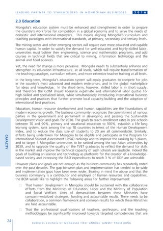 L E A D I N G P A R T N E R T O S T A K E H O L D E R S I N M O N G O L I A N B U S I N E S S E S
B U S I N E S S C O U N C I L O F M O N G O L I A F I R S T A N N U A L S U M M I T P R O C E E D I N G
24
2 0 1 6
2.3 Education
Mongolia’s education system must be enhanced and strengthened in order to prepare
the country’s workforce for competition in a global economy and to serve the needs of
domestic and international employers. This means aligning Mongolia’s curriculum and
teaching paradigms with international standards, at primary, secondary and tertiary levels.
The mining sector and other emerging sectors will require ever more educated and capable
human capital. In order to satisfy the demand for well-educated and highly-skilled labor,
universities must bolster their engineering, science and mathematics programs, and add
courses in technical fields that are critical to mining, information technology and the
animal and food sciences.
Yet, the need for change is more pervasive. Mongolia needs to substantially enhance and
strengthen its education infrastructure, at all levels, which will require transformation of
the teaching paradigm, curriculum reform, and more extensive teacher training at all levels.
In the long-term, Mongolia’s education system will equip graduates to compete for jobs
in the country’s most advanced and modern enterprises, and in the global marketplace
for ideas and knowledge. In the short-term, however, skilled labor is in short supply,
and therefore the GOM should liberalize expatriate and international labor quotas for
high-skilled and specialized labor, while simultaneously introducing international business
principles and practices that further promote local capacity-building and the adoption of
international best practices.
Education, human resource development and human capabilities are the foundations of
modern economic growth. The business community recognizes the commitment of various
parties in the government and parliament in developing and passing the Sustainable
Development Vision and goals for 2030. The goals to reach enrollment rates in pre-schools
between 70 and 90%, primary and vocational education to 100%, establish a life long
learning system, rank among the top 70 countries in terms of the Human Development
Index, and to reduce the class size of students to 20 are all commendable. Similarly,
efforts being undertaken for Mongolia to be eligible and participate in the Program for
International Student Assessment (PISA) rankings and to improve the ranking by 5 places,
and to target 4 Mongolian universities to be ranked among the top Asian universities by
2030, and to upgrade the quality of the TVET graduates to reflect the demand for skills
in the market and improve the technical capacity of such schools are laudable. Indeed the
goals of building on science and technology as platforms for the creation of a knowledge-
based society and increasing the R&D expenditures to reach 3 % of GDP are admirable.
However plans and goals are not enough as the business community has repeatedly noted
over the past decades. The gap between plan and implementation has tended to be wide
and implementation gaps have been even wider. Bearing in mind the above and that the
business community is a contributor and employer of human resources and capabilities,
the BCM would like to highlight the following areas for further improvement:
●	 That human development in Mongolia should be sustained with the collaborative
efforts from the Ministries of Education, Labor and the Ministry of Population
and Social Welfare. Lines of demarcations between these Ministries have
compartmentalized strategies, funding and accountable results. There needs to be
collaboration, a common framework and common results for which these Ministries
are held accountable.
●	 That the professional qualifications of teachers, professors, and the teaching
methodologies be significantly improved towards targeted competencies that are
CAPACITY
 