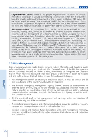 L E A D I N G P A R T N E R T O S T A K E H O L D E R S I N M O N G O L I A N B U S I N E S S E S
B U S I N E S S C O U N C I L O F M O N G O L I A F I R S T A N N U A L S U M M I T P R O C E E D I N G
26
2 0 1 6
2.5 Risk Management
Risk of natural and man-made disaster remains high in Mongolia, and threatens public
safety and health, property and quality of life. The conclusions of the Risk Management
Forum, conducted annually for the last 6 years, and findings of Mongolia’s Risk Overview
Report which has been distributed since 2012, provide a blueprint for action to mitigate
risk and build resilience that will better prepare for and prevent disaster.
-	 Risk management cannot be left only to the private sector. It must be seen as one of
the foundations of the country’s sustainable development.
-	 The National Emergency Management Agency (NEMA) should be strengthened, in
order to better prevent, prepare for and manage risks associated with man-made and
natural disaster by coordinating more effectively between relevant actors, including
relevant ministries, the Police, Hospitals, the State Inspection Agency, as well as public
and private insurance.
-	 At the municipal level, a risk management unit working under the direction of
Ulaanbaatar city should be established.
-	 A central management system and information database should be created to research,
measure and manage disaster-related, social and other risks.
-	 In order to equip and inculcate future generations with a risk management mentality,
programs should be introduced into higher education that educate on risk mitigation
and prevention.
CAPACITY
Organizational Issues: There is no proper organizational structure to support
innovation. Innovation is viewed as belonging to education sector, but it should be
linked to private sector partnership. Most of the research institutions (49 out of 71)
are state-owned, with only 7 that are private, and 15 that are university-based. There
is insufficient cooperation with private sector, and even MoUs, like the one between
Rio Tinto and national universities are positive but address training and not research.
Recommendations: An Innovation Fund, similar to those established in other
countries, notably Chile, should be established to promote economic diversification,
exports, and the development of sectors/industries in which Mongolia may have
a comparative advantage. Foundation Mongolia could be based upon a PPP model
involving a consortium of private, public sector and university partners. Chile invests
2.5% of GDP, or $147 million, in R&D through research consortiums. By investing $10
million in fisheries innovation, fish exports reached $5 billion: $5.5 million invested in
wine-related R&D drove exports to $2 billion; and $5.7 million invested in fruit-growing
R&D generated $4.7 billion in exports. Today Chile exports fruit to India, wine to
France, fish to the UK and copper to Australia. Chile does not have much forest, but
by growing high-quality seedlings, their wood and pulp exports generate $3.9 billion.
Mongolia could set up a similar consortium based on state/private partnership, and
allow private companies to do the management.
 