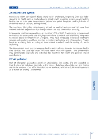 T H E B U S I N E S S C O U N C I L O F M O N G O L I A
B U S I N E S S C O U N C I L O F M O N G O L I A F I R S T A N N U A L S U M M I T P R O C E E D I N G
27
2 0 1 6
2.6 Health care system
Mongolia’s health care system faces a long-list of challenges, beginning with low state-
spending on health care, a malfunctioning social health insurance system, unsatisfactory
health care services, poor integration of private and public hospitals, and high-levels of
outbound medical tourism, among others.
The number of Mongolian patients going abroad for medical treatment reached more than
40,000 and their expenditure for foreign health care top $100 Million annually.
In Mongolia, healthcare expenditures account for 3.5% of GDP. Private sector providers and
health insurance companies are bringing international standards and are driving long-term
healthcare sector development in Mongolia. They have introduced innovative healthcare
services and products, and have invested in modern technology and infrastructure. Private
hospitals are being built according to international standards and the quality of care is
improving.
The Government must support ongoing health sector reforms in order to improve health
care services and coverage under the state health insurance system. The government
may contemplate corporate and individual tax incentives for health and pension-related
contributions.
2.7 Air pollution
Half of Mongolia’s population resides in Ulaanbaatar, the capital, and are subjected to
toxic levels of air pollution, especially in the winter. Pollution-related illnesses and deaths
are on the increase. Cost effective solutions are available, which the GoM must implement
as a matter of priority (24 months).
CAPACITY
 