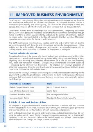 L E A D I N G P A R T N E R T O S T A K E H O L D E R S I N M O N G O L I A N B U S I N E S S E S
B U S I N E S S C O U N C I L O F M O N G O L I A F I R S T A N N U A L S U M M I T P R O C E E D I N G
28
2 0 1 6
III. IMPROVED BUSINESS ENVIRONMENT
Enhancing and strengthening Mongolia’s business environment is imperative for domestic
and international enterprises to succeed and prosper. A favorable business climate is
predicated upon stability and local capacity, but also on the enforcement of laws and
policies, the adequacy of infrastructure, and other variables that are discussed below.
Government leaders must acknowledge that prior governments, comprising both major
parties, have taken policy and regulatory actions that have undermined confidence through
failure to enforce a rule of law consistently and uphold the sanctity of contracts. Both of
the major parties have contributed to the loss of credibility that has tarnished Mongolia’s
reputation as a destination for business and investment.
The GoM must uphold the obligations, treaties, contracts and all other form of binding
agreement executed with domestic and international partners by its predecessors. Policy
stability and the enforceability of agreements and contracts are critically important to re-
building investor enthusiasm and confidence for investment in Mongolia.
Proposed indicators to improve:
The political parties and the people who form the GoM must work to ensure that Mongolia’s
reputation and credibility will be significantly enhanced by taking investor-friendly actions,
beginning with ensuring policy stability, enforcement of a rule of law and preserving
free, open and transparent markets. Mongolia must demonstrate consistent leadership
– including during election-year transitions – to improve the country’s prospects of
attracting foreign and domestic investment, and preserving access to competitively-priced
commercial debt and capital markets finance.
To increase the country’s sovereign credit rating and to reduce the cost of borrowing for the
government, local banks, private sector and investors, the GoM must improve performance
indicators that benchmark its economy and business environment internationally, such as
the followings:
International Indicators: From:
Global Competitiveness Index World Economic Forum
Ease of Doing Business Index World Bank
Economic Freedom Index The Heritage Foundation
Sovereign Credit Rating Standard & Poor’s; Fitch; Moody’s
3.1 Rule of Law and Business Ethics
To compete in a global environment, international business standards and best practices
must be adopted and maintained. Enforcing a rule of law, and embracing good governance
and business ethics are the foundations of such standards and practices.
Laws and regulations must be upheld and implemented, and court decisions must be fair,
impartial and enforced. Many foreign invested companies experience bias in dealing with
regulatory bodies and the courts. All must be treated equally and without discrimination,
whether domestic or foreign, or a large or small company.
IMPROVEDBUSINESSENVIRONMENT
 